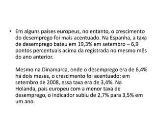 • Em alguns países europeus, no entanto, o crescimento
  do desemprego foi mais acentuado. Na Espanha, a taxa
  de desemprego bateu em 19,3% em setembro – 6,9
  pontos percentuais acima da registrada no mesmo mês
  do ano anterior.

  Mesmo na Dinamarca, onde o desemprego era de 6,4%
  há dois meses, o crescimento foi acentuado: em
  setembro de 2008, essa taxa era de 3,4%. Na
  Holanda, país europeu com a menor taxa de
  desemprego, o indicador subiu de 2,7% para 3,5% em
  um ano.
 