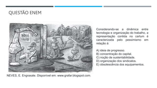 QUESTÃO ENEM
Considerando-se a dinâmica entre
tecnologia e organização do trabalho, a
representação contida no cartum é
caracterizada pelo pessimismo em
relação à:
A) ideia de progresso.
B) concentração do capital.
C) noção de sustentabilidade.
D) organização dos sindicatos.
E) obsolescência dos equipamentos.
NEVES, E. Engraxate. Disponível em: www.grafar.blogspot.com.
 