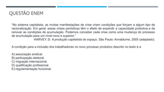 QUESTÃO ENEM
“No sistema capitalista, as muitas manifestações de crise criam condições que forçam a algum tipo de
racionalização. Em geral, essas crises periódicas têm o efeito de expandir a capacidade produtiva e de
renovar as condições de acumulação. Podemos conceber cada crise como uma mudança do processo
de acumulação para um nível novo e superior.”
HARVEY, D. A produção capitalista do espaço. São Paulo: Annablume, 2005 (adaptado).
A condição para a inclusão dos trabalhadores no novo processo produtivo descrito no texto é a
A) associação sindical.
B) participação eleitoral.
C) migração internacional.
D) qualificação profissional.
E) regulamentação funcional.
 