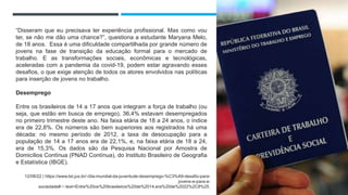 “Disseram que eu precisava ter experiência profissional. Mas como vou
ter, se não me dão uma chance?”, questiona a estudante Maryana Melo,
de 18 anos. Essa é uma dificuldade compartilhada por grande número de
jovens na fase de transição da educação formal para o mercado de
trabalho. E as transformações sociais, econômicas e tecnológicas,
aceleradas com a pandemia da covid-19, podem estar agravando esses
desafios, o que exige atenção de todos os atores envolvidos nas políticas
para inserção de jovens no trabalho.
Desemprego
Entre os brasileiros de 14 a 17 anos que integram a força de trabalho (ou
seja, que estão em busca de emprego), 36,4% estavam desempregados
no primeiro trimestre deste ano. Na faixa etária de 18 a 24 anos, o índice
era de 22,8%. Os números são bem superiores aos registrados há uma
década: no mesmo período de 2012, a taxa de desocupação para a
população de 14 a 17 anos era de 22,1%, e, na faixa etária de 18 a 24,
era de 15,3%. Os dados são da Pesquisa Nacional por Amostra de
Domicílios Contínua (PNAD Contínua), do Instituto Brasileiro de Geografia
e Estatística (IBGE).
12/08/22 | https://www.tst.jus.br/-/dia-mundial-da-juventude-desemprego-%C3%A9-desafio-para-
jovens-e-para-a-
sociedade#:~:text=Entre%20os%20brasileiros%20de%2014,era%20de%2022%2C8%25.
 