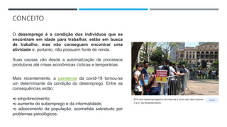 CONCEITO
O desemprego é a condição dos indivíduos que se
encontram em idade para trabalhar, estão em busca
de trabalho, mas não conseguem encontrar uma
atividade e, portanto, não possuem fonte de renda.
Suas causas vão desde a automatização de processos
produtivos até crises econômicas cíclicas e temporárias.
Mais recentemente, a pandemia da covid-19 tornou-se
um determinante da condição do desemprego. Entre as
consequências estão:
•o empobrecimento;
•o aumento do subemprego e da informalidade;
•o adoecimento da população, acometida sobretudo por
problemas psicológicos.
 