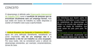 CONCEITO
O desemprego é definido pela Organização Internacional
do Trabalho (OIT) como a condição de pessoas que se
encontram atualmente sem um emprego formal, mas
que estão em busca de trabalho ou estão dispostas a
aceitar um trabalho caso surja a oportunidade.
O Instituto Brasileiro de Geografia e Estatística (IBGE) se
apoia em uma definição semelhante, ressaltando um
ponto importante: não ter um emprego não é o
equivalente a não ter um trabalho ou uma ocupação.
Por essa razão, não se consideram para o cálculo do
desemprego estudantes, por exemplo, empreendedores,
donas de casa.
Os indivíduos que fazem parte de
ambas as definições e que integram
as estatísticas do desemprego no
Brasil e no mundo são aqueles que
estão na idade de trabalhar, que
pode variar de país para país. No
Brasil,
a População Economicamente Ativa
(PEA) encontra-se atualmente em
um intervalo etário que vai dos 15
aos 64 anos.
 