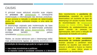 CAUSAS
A principal causa estrutural encontra suas origens
no processo de globalização e consequente
modernização e informatização das técnicas produtivas.
O que provoca a redução e extinção de determinados
postos de serviço, sobretudo braçais, e uma série de
demissões.
O desemprego originado pela modernização da base
produtiva e obsolescência de determinadas profissões
é mais comum nos países desenvolvidos, embora
aconteça também nos países
considerados subdesenvolvidos.
Nestes, as causas estruturais para o desemprego estão
mais profundamente ligadas ao sistema econômico e à
organização social.
A condição de desemprego pode ter origem ainda
 nas crises econômicas e políticas;
 na maneira como a sociedade consome e a demanda
originada.
Mais recentemente, a pandemia do
coronavírus, causador da covid-19,
desencadeou um aumento da taxa de
desemprego em escala mundial. Devido
às recomendações da Organização
Mundial da Saúde (OMS), houve o
fechamento de estabelecimentos que
geram reunião de pessoas ou
aglomerações, bem como a redução da
capacidade de trabalho em outros.
Soma-se isso à crise econômica
decorrente do contexto pandêmico,
levando pessoas a perderem seus
trabalhos ou aqueles que estavam à
procura a adiarem a busca ou mesmo
desistirem – esse último grupo é
denominado de desalentados.
 