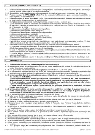 15. DO RESULTADO FINAL E CLASSIFICAÇÃO
15.1 Será considerado aprovado no Concurso para Emprego Público o candidato que obtiver a pontuação e a classificação
mínimas exigidas para aprovação, nos termos deste Edital.
15.1.1 Os candidatos serão classificados em ordem decrescente de nota final, observado o emprego em que concorrem.
15.2 Para os empregos de NÍVEL MÉDIO, a Nota Final dos candidatos habilitados será igual à soma das notas obtidas na
prova objetiva e na prova discursiva.
15.3 Para os empregos de NÍVEL SUPERIOR, a Nota Final dos candidatos habilitados será igual à soma das notas obtidas
na prova objetiva, prova discursiva e na prova de títulos.
15.4 Na hipótese de igualdade da nota final, terá preferência, sucessivamente, o candidato que:
a) tiver maior idade, dentre os candidatos com idade igual ou superior a 60 (sessenta) anos, até a data de publicação
do resultado e classificação deste concurso, conforme artigo 27, parágrafo único, do Estatuto do Idoso (Lei n.º 10.741,
de 1.º de outubro de 2003).
b) obtiver maior pontuação em Conhecimentos Específicos;
c) obtiver maior pontuação em Língua Portuguesa;
d) obtiver maior pontuação em Raciocínio Lógico e Matemático;
e) obtiver maior pontuação em Legislação;
f) obtiver maior pontuação em Informática, quando houver;
g) obtiver maior pontuação em Língua Inglesa, quando houver;
h) obtiver maior pontuação na Prova Discursiva;
i) persistindo o empate, terá preferência o candidato com mais idade (exceto os enquadrados na alínea “a” deste
subitem), considerando dia, mês, ano e, se necessário, hora e minuto do nascimento.
15.5 O resultado final do Concurso para Emprego Público será publicado por meio de três listagens, a saber:
a) Lista Geral, contendo a classificação de todos os candidatos habilitados, inclusive os inscritos como pessoa com
deficiência e dos candidatos negros, em ordem de classificação;
b) Lista de Pessoas com Deficiência, contendo a classificação exclusiva dos candidatos habilitados inscritos como
pessoa com deficiência, em ordem de classificação;
c) Lista de Negros, contendo a classificação exclusiva dos candidatos habilitados inscritos como pessoa negra, em
ordem de classificação.
15.6 O candidato eliminado será excluído do Concurso para Emprego Público e não constará da lista de classificação final.
16. DA ELIMINAÇÃO
16.1 Será eliminado do Concurso para Emprego Público o candidato que:
16.1.1 apresentar-se após o fechamento dos portões, ou não estiver presente na sala ou local de realização das provas no
horário determinado para o seu início;
16.1.2 não apresentar o documento de identidade exigido no subitem 11.5.1 ou 11.5.2, deste Edital;
16.1.3 for surpreendido, durante a realização das provas, em comunicação com outro candidato, utilizando-se de material não
autorizado ou praticando qualquer modalidade de fraude para obter aprovação própria ou de terceiros;
16.1.4 for surpreendido, durante a realização das provas, utilizando e/ou portando indevidamente ou diferentemente
das orientações deste Edital:
a) equipamentos eletrônicos, mesmo que desligados, como máquinas calculadoras, MP3, MP4, telefone celular,
tablets, notebook, gravador, máquina fotográfica, controle de alarme de carro e/ou qualquer aparelho similar;
b) livros, anotações, réguas de cálculo, dicionários, códigos e/ou legislação, impressos que não estejam
expressamente permitidos ou qualquer outro material de consulta;
c) bolsa, relógio de qualquer espécie, óculos escuros ou quaisquer acessórios de chapelaria, tais como
chapéu, boné, gorro, etc;
16.1.5 tenha qualquer objeto, tais como aparelho celular, aparelhos eletrônicos ou relógio de qualquer espécie, que
venha a emitir qualquer som, mesmo que devidamente acondicionado no envelope de guarda de pertences
e/ou conforme as orientações deste Edital, durante a realização das provas;
16.1.6 for surpreendido dando ou recebendo auxílio para a execução das provas;
16.1.7 faltar com o devido respeito para com qualquer membro da equipe de aplicação das provas, com as autoridades
presentes ou com os demais candidatos;
16.1.8 fizer anotação de informações relativas às suas respostas em qualquer outro meio, que não os permitidos;
16.1.9 afastar-se da sala, a qualquer tempo, sem o acompanhamento de fiscal;
16.1.10ausentar-se da sala, a qualquer tempo, portando a Folha de Respostas ou a Folha da Versão Definitiva da Prova
Discursiva;
16.1.11descumprir as instruções contidas no caderno de questões, na Folha de Respostas e na Folha da Versão Definitiva da
Prova Discursiva;
16.1.12perturbar, de qualquer modo, a ordem dos trabalhos, incorrendo em comportamento indevido;
16.1.13não permitir a coleta de sua assinatura e, quando for o caso, coleta da impressão digital durante a realização das
provas;
16.1.14for surpreendido portando qualquer tipo de arma e se negar a entregar a arma à Coordenação;
16.1.15recusar-se a ser submetido ao detector de metal;
16.1.16ausentar-se da sala portando o caderno de questões da prova objetiva antes do tempo determinado no subitem 11.19;
16.1.17recusar-se a entregar o material das provas ao término do tempo destinado para a sua realização;
16.1.18não atingir a pontuação mínima estabelecida neste Edital para ser considerado habilitado em quaisquer das fases do
certame.
16.2 Se, a qualquer tempo, for constatado por qualquer meio, ter o candidato se utilizado de processo ilícito, suas
Edital de Abertura nº 001/2017 – Agência de Fomento do Estado da Bahia S/A – DESENBAHIA | Página 13 de 16
 