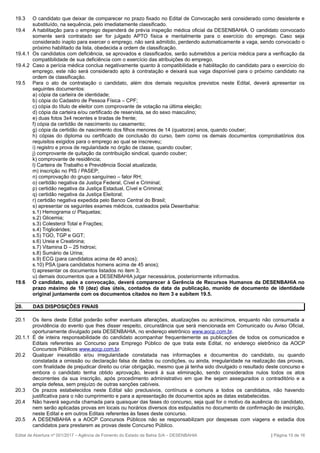 19.3 O candidato que deixar de comparecer no prazo fixado no Edital de Convocação será considerado como desistente e
substituído, na sequência, pelo imediatamente classificado.
19.4 A habilitação para o emprego dependerá de prévia inspeção médica oficial da DESENBAHIA. O candidato convocado
somente será contratado ser for julgado APTO física e mentalmente para o exercício do emprego. Caso seja
considerado inapto para exercer o emprego, não será admitido, perdendo automaticamente a vaga, sendo convocado o
próximo habilitado da lista, obedecida a ordem de classificação.
19.4.1 Os candidatos com deficiência, se aprovados e classificados, serão submetidos a perícia médica para a verificação da
compatibilidade de sua deficiência com o exercício das atribuições do emprego.
19.4.2 Caso a perícia médica conclua negativamente quanto à compatibilidade e habilitação do candidato para o exercício do
emprego, este não será considerado apto à contratação e deixará sua vaga disponível para o próximo candidato na
ordem de classificação.
19.5 Para o ato de contratação o candidato, além dos demais requisitos previstos neste Edital, deverá apresentar os
seguintes documentos:
a) cópia da carteira de identidade;
b) cópia do Cadastro de Pessoa Física – CPF;
c) cópia do título de eleitor com comprovante de votação na última eleição;
d) cópia da carteira e/ou certificado de reservista, se do sexo masculino;
e) duas fotos 3x4 recentes e tiradas de frente;
f) cópia da certidão de nascimento ou casamento;
g) cópia da certidão de nascimento dos filhos menores de 14 (quatorze) anos, quando couber;
h) cópias do diploma ou certificado de conclusão do curso, bem como os demais documentos comprobatórios dos
requisitos exigidos para o emprego ao qual se inscreveu;
i) registro e prova de regularidade no órgão de classe, quando couber;
j) comprovante de quitação da contribuição sindical, quando couber;
k) comprovante de residência;
l) Carteira de Trabalho e Previdência Social atualizada;
m) inscrição no PIS / PASEP;
n) comprovação do grupo sanguíneo – fator RH;
o) certidão negativa da Justiça Federal, Cível e Criminal;
p) certidão negativa da Justiça Estadual, Cível e Criminal;
q) certidão negativa da Justiça Eleitoral;
r) certidão negativa expedida pelo Banco Central do Brasil;
s) apresentar os seguintes exames médicos, custeados pela Desenbahia:
s.1) Hemograma c/ Plaquetas;
s.2) Glicemia;
s.3) Colesterol Total e Frações;
s.4) Triglicérides;
s.5) TGO, TGP e GGT;
s.6) Ureia e Creatinina;
s.7) Vitamina D – 25 hidroxi;
s.8) Sumário de Urina;
s.9) ECG (para candidatos acima de 40 anos);
s.10) PSA (para candidatos homens acima de 45 anos);
t) apresentar os documentos listados no item 3;
u) demais documentos que a DESENBAHIA julgar necessários, posteriormente informados.
19.6 O candidato, após a convocação, deverá comparecer à Gerência de Recursos Humanos da DESENBAHIA no
prazo máximo de 10 (dez) dias úteis, contados da data da publicação, munido de documento de identidade
original juntamente com os documentos citados no item 3 e subitem 19.5.
20. DAS DISPOSIÇÕES FINAIS
20.1 Os itens deste Edital poderão sofrer eventuais alterações, atualizações ou acréscimos, enquanto não consumada a
providência do evento que lhes disser respeito, circunstância que será mencionada em Comunicado ou Aviso Oficial,
oportunamente divulgado pela DESENBAHIA, no endereço eletrônico www.aocp.com.br.
20.1.1 É de inteira responsabilidade do candidato acompanhar frequentemente as publicações de todos os comunicados e
Editais referentes ao Concurso para Emprego Público de que trata este Edital, no endereço eletrônico da AOCP
Concursos Públicos www.aocp.com.br.
20.2 Qualquer inexatidão e/ou irregularidade constatada nas informações e documentos do candidato, ou quando
constatada a omissão ou declaração falsa de dados ou condições, ou ainda, irregularidade na realização das provas,
com finalidade de prejudicar direito ou criar obrigação, mesmo que já tenha sido divulgado o resultado deste concurso e
embora o candidato tenha obtido aprovação, levará à sua eliminação, sendo considerados nulos todos os atos
decorrentes da sua inscrição, após procedimento administrativo em que lhe sejam assegurados o contraditório e a
ampla defesa, sem prejuízo de outras sanções cabíveis.
20.3 Os prazos estabelecidos neste Edital são preclusivos, contínuos e comuns a todos os candidatos, não havendo
justificativa para o não cumprimento e para a apresentação de documentos após as datas estabelecidas.
20.4 Não haverá segunda chamada para quaisquer das fases do concurso, seja qual for o motivo da ausência do candidato,
nem serão aplicadas provas em locais ou horários diversos dos estipulados no documento de confirmação de inscrição,
neste Edital e em outros Editais referentes às fases deste concurso.
20.5 A DESENBAHIA e a AOCP Concursos Públicos não se responsabilizam por despesas com viagens e estadia dos
candidatos para prestarem as provas deste Concurso Público.
Edital de Abertura nº 001/2017 – Agência de Fomento do Estado da Bahia S/A – DESENBAHIA | Página 15 de 16
 