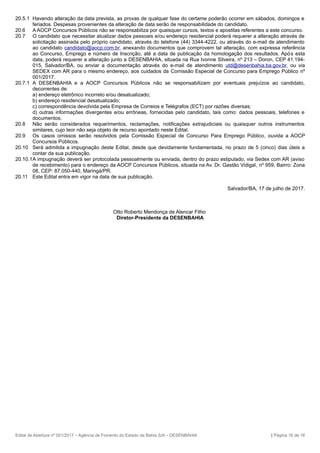 20.5.1 Havendo alteração da data prevista, as provas de qualquer fase do certame poderão ocorrer em sábados, domingos e
feriados. Despesas provenientes da alteração de data serão de responsabilidade do candidato.
20.6 A AOCP Concursos Públicos não se responsabiliza por quaisquer cursos, textos e apostilas referentes a este concurso.
20.7 O candidato que necessitar atualizar dados pessoais e/ou endereço residencial poderá requerer a alteração através de
solicitação assinada pelo próprio candidato, através do telefone (44) 3344-4222, ou através do e-mail de atendimento
ao candidato candidato@aocp.com.br, anexando documentos que comprovem tal alteração, com expressa referência
ao Concurso, Emprego e número de Inscrição, até a data de publicação da homologação dos resultados. Após esta
data, poderá requerer a alteração junto a DESENBAHIA, situada na Rua Ivonne Silveira, nº 213 – Doron, CEP 41.194-
015, Salvador/BA, ou enviar a documentação através do e-mail de atendimento utd@desenbahia.ba.gov.br, ou via
SEDEX com AR para o mesmo endereço, aos cuidados da Comissão Especial de Concurso para Emprego Público nº
001/2017.
20.7.1 A DESENBAHIA e a AOCP Concursos Públicos não se responsabilizam por eventuais prejuízos ao candidato,
decorrentes de:
a) endereço eletrônico incorreto e/ou desatualizado;
b) endereço residencial desatualizado;
c) correspondência devolvida pela Empresa de Correios e Telégrafos (ECT) por razões diversas;
d) outras informações divergentes e/ou errôneas, fornecidas pelo candidato, tais como: dados pessoais, telefones e
documentos.
20.8 Não serão considerados requerimentos, reclamações, notificações extrajudiciais ou quaisquer outros instrumentos
similares, cujo teor não seja objeto de recurso apontado neste Edital.
20.9 Os casos omissos serão resolvidos pela Comissão Especial de Concurso Para Emprego Público, ouvida a AOCP
Concursos Públicos.
20.10 Será admitida a impugnação deste Edital, desde que devidamente fundamentada, no prazo de 5 (cinco) dias úteis a
contar da sua publicação.
20.10.1A impugnação deverá ser protocolada pessoalmente ou enviada, dentro do prazo estipulado, via Sedex com AR (aviso
de recebimento) para o endereço da AOCP Concursos Públicos, situada na Av. Dr. Gastão Vidigal, nº 959, Bairro: Zona
08, CEP: 87.050-440, Maringá/PR.
20.11 Este Edital entra em vigor na data de sua publicação.
Salvador/BA, 17 de julho de 2017.
Otto Roberto Mendonça de Alencar Filho
Diretor-Presidente da DESENBAHIA
Edital de Abertura nº 001/2017 – Agência de Fomento do Estado da Bahia S/A – DESENBAHIA | Página 16 de 16
 