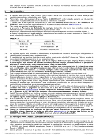 para Emprego Público e poderão consultar o status da sua inscrição no endereço eletrônico da AOCP Concursos
Públicos a partir do dia 24/07/2017.
5. DAS INSCRIÇÕES
5.1 A inscrição neste Concurso para Emprego Público implica, desde logo, o conhecimento e a tácita aceitação pelo
candidato das condições estabelecidas neste Edital.
5.2 As inscrições para o Concurso para Emprego Público da DESENBAHIA serão realizadas somente via internet. Não
serão aceitas inscrições efetuadas de forma diversa da estabelecida neste item.
5.3 O período para a realização das inscrições será a partir das 08h00min do dia 17/07/2017 às 23h59min do dia
21/08/2017, observado horário oficial de Brasília/DF, através do endereço eletrônico www.aocp.com.br.
5.4 Para efetuar sua inscrição, o candidato deverá:
a) preencher o Formulário de Solicitação de Inscrição, declarando estar ciente das condições exigidas para
admissão no cargo e submetendo-se às normas expressas neste Edital;
a.1) optar por uma das cidades disponíveis para realização das provas objetiva e discursiva, conforme Tabela 5.1.
b) imprimir o boleto bancário gerado e efetuar o pagamento da taxa de inscrição no valor estipulado na Tabela 2.1, até
a data estabelecida no subitem 5.8 deste Edital.
TABELA 5.1
Barreiras - BA Juazeiro - BA
Feira de Santana - BA Salvador - BA
Ilhéus - BA Teixeira de Freitas - BA
Irecê - BA Vitória da Conquista - BA
5.5 Em hipótese alguma, após finalizado o preenchimento do Formulário de Solicitação de Inscrição, será permitido ao
candidato alterar o emprego para o qual se inscreveu.
5.6 O candidato terá sua inscrição deferida somente após o recebimento, pela AOCP Concursos Públicos, através do
banco, da confirmação do pagamento de sua taxa de inscrição.
5.6.1 O candidato poderá efetuar inscrição para mais de um emprego do Concurso para Emprego Público, desde que
a prova objetiva seja realizada em períodos distintos para cada emprego, devendo observar os períodos de
aplicação da prova (manhã e tarde) estabelecidos na Tabela 2.1 deste Edital.
5.6.2 No caso de duas ou mais inscrições de um mesmo candidato para o mesmo período de realização da prova,
será considerada a última inscrição realizada com data e horário mais recente, independente da data em que o
pagamento tenha sido realizado. As demais inscrições serão canceladas automaticamente, não havendo
ressarcimento do valor pago, ou transferência do valor pago para outro candidato.
5.7 É de exclusiva responsabilidade do candidato a exatidão dos dados cadastrais informados no ato da inscrição.
5.7.1 Declaração falsa ou inexata dos dados constantes no Formulário de Solicitação de Inscrição, bem como a falsificação
de declarações ou de dados e/ou outras irregularidades na documentação, determinará o cancelamento da inscrição e
anulação de todos os atos dela decorrentes, implicando, em qualquer época, na eliminação do candidato sem prejuízo
das cominações legais cabíveis. Caso a irregularidade seja constatada após a admissão do candidato, o mesmo será
desligado do emprego pela DESENBAHIA, após procedimento administrativo em que lhe sejam assegurados o
contraditório e a ampla defesa, sem prejuízo de outras sanções cabíveis.
5.8 O pagamento da taxa de inscrição poderá ser efetuado em toda a rede bancária, até a data de seu vencimento. Caso o
candidato não efetue o pagamento do seu boleto até a data do vencimento, o mesmo deverá acessar o
endereço eletrônico www.aocp.com.br, imprimir a segunda via do boleto bancário e realizar o pagamento até o
dia 22 de agosto de 2017. As inscrições realizadas com pagamento após essa data não serão acatadas.
5.9 A AOCP Concursos Públicos, em nenhuma hipótese, processará qualquer registro de pagamento com data posterior à
estabelecida no subitem 5.8 deste edital. O valor referente ao pagamento da taxa de inscrição não será devolvido
em hipótese alguma, a não ser por anulação plena deste concurso.
5.9.1 A DESENBAHIA e a AOCP Concursos Públicos não se responsabilizam: por solicitação de inscrição via internet não
recebida por motivos de ordem técnica dos computadores, falhas de comunicação e/ou congestionamento das linhas
de comunicação, bem como outros fatores de ordem técnica que impossibilitem a transferência de dados; por erro ou
atraso dos bancos ou entidades conveniadas, no que se refere ao processamento do pagamento da taxa de inscrição.
5.9.2 Não serão aceitas inscrições pagas em cheque que venha a ser devolvido por qualquer motivo, nem as pagas em
depósito ou transferência bancária, tampouco as de programação de pagamento que não sejam efetivadas.
5.10 Quanto ao indeferimento da solicitação de inscrição, caberá interposição de recurso, protocolado em
formulário próprio, disponível no endereço eletrônico www.aocp.com.br, no período das 0h00min do dia
28/08/2017 até as 23h59min do dia 29/08/2017, observado o horário oficial de Brasília/DF.
6. DA INSCRIÇÃO PARA A PESSOA COM DEFICIÊNCIA (PCD)
6.1 Às pessoas com deficiência serão reservados 5% (cinco por cento) das vagas destinadas a cada emprego e das que
vierem a ser criadas durante o prazo de validade do concurso, desde que as atribuições do emprego sejam compatíveis
com a deficiência. As disposições deste Edital, referentes às Pessoas com Deficiência, são correspondentes às da Lei
nº 7.853/89 e do Decreto 3.298/99, alterado pelo Decreto n° 5.296/2004, e da Lei nº 12.764/12 regulamentada pelo
Decreto nº 8.368/14.
6.1.1 Caso a aplicação do percentual de que trata o subitem 6.1 deste edital resulte em número fracionado, este deverá ser
Edital de Abertura nº 001/2017 – Agência de Fomento do Estado da Bahia S/A – DESENBAHIA | Página 3 de 16
 