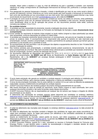 emissão, dispor sobre a espécie e o grau ou nível da deficiência da qual o candidato é portador, com expressa
referência ao código correspondente de Classificação Internacional de Doença–CID, justificando a condição especial
solicitada.
8.1.4 Fica assegurado às pessoas transexuais e travestis, o direito à identificação por meio do seu nome social e direito à
escolha de tratamento nominal. Entende-se por nome social aquele pelo qual travestis e transexuais se reconhecem,
bem como são identificadas por sua comunidade e em seu meio social. O(a) candidato(a) poderá informar o seu nome
social através de requerimento via e-mail candidato@aocp.com.br, até a data de 21/08/2017.
8.1.4.1 A anotação do nome social de travestis e transexuais constará por escrito nos editais do concurso, entre parênteses,
antes do respectivo nome civil. As pessoas transexuais e travestis, candidatas a este concurso, deverão apresentar
como identificação oficial no dia de aplicação das provas um dos documentos previstos neste edital, conforme
normativa dos subitens 11.5 à 11.5.3.
8.2 Da candidata lactante:
8.2.1 A candidata que tiver necessidade de amamentar, durante a realização das provas, deverá:
8.2.1.1 solicitar esta condição indicando claramente no Formulário de Solicitação de Inscrição a opção Amamentando (levar
acompanhante);
8.2.1.2 enviar certidão de nascimento do lactente (cópia simples) ou laudo médico (original ou cópia autenticada) que ateste
esta necessidade, conforme disposições do subitem 8.3 deste Edital.
8.2.2 A candidata que necessitar amamentar deverá ainda levar um acompanhante, sob pena de ser impedida de realizar as
provas na ausência deste. O acompanhante ficará responsável pela guarda do lactente em sala reservada para
amamentação. Contudo, durante a amamentação, é vedada a permanência de quaisquer pessoas que tenham grau de
parentesco ou de amizade com a candidata no local.
8.2.3 Ao acompanhante não será permitido o uso de quaisquer dos objetos e equipamentos descritos no item 16 deste Edital
durante a realização do certame.
8.2.4 Nos horários previstos para amamentação, a candidata lactante poderá ausentar-se, temporariamente, da sala de
prova acompanhada de uma fiscal. Não será concedido tempo adicional para a candidata que necessitar amamentar, a
título de compensação, durante o período de realização das provas.
8.3 Os documentos referentes às disposições dos subitens 4.4, 6.4.2, 8.1.2, 8.1.3.1.1, 8.1.3.2 e 8.2.1.2 deste Edital
deverão ser encaminhados, via SEDEX com AR (Aviso de Recebimento), ou Carta Simples com AR (Aviso de
Recebimento), até o dia 22/08/2017 em envelope fechado endereçado à AOCP Concursos Públicos com as
informações que seguem:
DESTINATÁRIO: AOCP Concursos Públicos
Caixa Postal 131
Maringá - PR
CEP 87.001-970
Concurso para Emprego Público da DESENBAHIA
LAUDO MÉDICO / CONDIÇÃO ESPECIAL / LACTANTE
NOME DO CANDIDATO: XXXXXX XXXXXXXXXXXX
EMPREGO: XXXXXXXXXXXX
NÚMERO DE INSCRIÇÃO: XXXXXXXX
8.4 O envio desta solicitação não garante ao candidato a condição especial. A solicitação será deferida ou indeferida pela
AOCP Concursos Públicos, após criteriosa análise, obedecendo a critérios de viabilidade e razoabilidade.
8.5 O envio da documentação incompleta, fora do prazo definido no subitem 8.3 ou por outra via diferente da estabelecida
neste Edital, causará o indeferimento da solicitação da condição especial.
8.5.1 A AOCP Concursos Públicos não receberá qualquer documento entregue pessoalmente em sua sede.
8.6 Não haverá devolução da cópia da certidão de nascimento, laudo médico original ou cópia autenticada, bem como
quaisquer documentos enviados e não serão fornecidas cópias desses documentos.
8.7 A AOCP Concursos Públicos não se responsabiliza por qualquer tipo de extravio que impeça a chegada da referida
documentação ao seu destino.
8.8 O deferimento das solicitações de condição especial estará disponível aos candidatos no endereço eletrônico
www.aocp.com.br a partir da data provável de 25/08/2017. O candidato que tiver a sua solicitação de condição especial
indeferida poderá impetrar recurso, em formulário próprio disponível no endereço eletrônico www.aocp.com.br, no
período das 0h00min do dia 28/08/2017 até as 23h59min do dia 29/08/2017, observado horário oficial de Brasília/DF.
9. DO DEFERIMENTO DAS INSCRIÇÕES
9.1 O edital de deferimento das inscrições será divulgado no endereço eletrônico www.aocp.com.br na data provável de
25/08/2017.
9.2 No edital de deferimento das inscrições constará a listagem dos candidatos às vagas para ampla concorrência, às
vagas para candidatos negros, às vagas para pessoa com deficiência e dos candidatos solicitantes de condições
especiais para a realização das provas.
9.3 Quanto ao indeferimento de inscrição, caberá pedido de recurso, sem efeito suspensivo, em formulário próprio,
disponível no endereço eletrônico www.aocp.com.br, no período das 0h00min do dia 28/08/2017 até as 23h59min do
dia 29/08/2017, observado o horário oficial de Brasília/DF.
9.4 A AOCP Concursos Públicos, quando for o caso, submeterá os recursos à Comissão Especial do Concurso para
Emprego Público, a qual decidirá sobre o pedido de reconsideração e divulgará o resultado através de edital
disponibilizado no endereço eletrônico www.aocp.com.br.
Edital de Abertura nº 001/2017 – Agência de Fomento do Estado da Bahia S/A – DESENBAHIA | Página 6 de 16
 