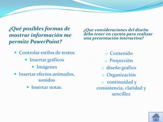 ¿Qué posibles formas de          ¿Que consideraciones del diseño
mostrar información me           debo tener en cuenta para realizar
                                 una presentación interactiva?
permite PowerPoint?

  Controlar estilos de textos             o Contenido
       Insertar gráficos                  o Proyección
          Imágenes                      o diseño grafico
  Insertar efectos animados,            o Organización
           sonidos                       o continuidad y
       Insertar notas.                consistencia, claridad y
                                              sencillez
 