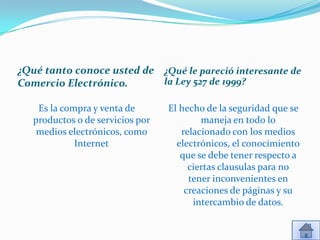 ¿Qué tanto conoce usted de ¿Qué le pareció interesante de
Comercio Electrónico.      la Ley 527 de 1999?

    Es la compra y venta de       El hecho de la seguridad que se
   productos o de servicios por           maneja en todo lo
    medios electrónicos, como        relacionado con los medios
             Internet               electrónicos, el conocimiento
                                     que se debe tener respecto a
                                       ciertas clausulas para no
                                       tener inconvenientes en
                                      creaciones de páginas y su
                                        intercambio de datos.
 
