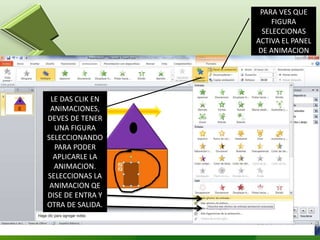 LE DAS CLIK EN
ANIMACIONES,
DEVES DE TENER
UNA FIGURA
SELECCIONANDO
PARA PODER
APLICARLE LA
ANIMACION.
SELECCIONAS LA
ANIMACION QE
DISE DE ENTRA Y
OTRA DE SALIDA.
PARA VES QUE
FIGURA
SELECCIONAS
ACTIVA EL PANEL
DE ANIMACION
 