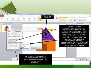 YA AVER DADO CLIK EN
INTERVALO APARESE UN
CUADRO,
LE DA CLIK EN
DESENCADENADORES Y
LUEGO EN UN BOTON QUE
DISE INICIAR EFECTO AL
HACER CLIK CON, LUEGO
ABRE LA VENTANA Y
SELECCIONA LA FIGURA CON
LA QUE SE VA A ABRIR.
FIGURA
 