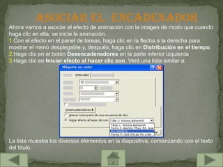 ASOCIAR EL ENCADENADOR
Ahora vamos a asociar el efecto de animación con la imagen de modo que cuando
haga clic en ella, se inicie la animación.
1.Con el efecto en el panel de tareas, haga clic en la flecha a la derecha para
mostrar el menú desplegable y, después, haga clic en Distribución en el tiempo.
2.Haga clic en el botón Desencadenadores en la parte inferior izquierda.
3.Haga clic en Iniciar efecto al hacer clic con. Verá una lista similar a:




La lista muestra los diversos elementos en la diapositiva, comenzando con el texto
del título.
 