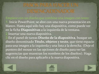 Empiece con un diseño que combine una imagen con texto:
1. Inicie PowerPoint; se abre con una nueva presentación en
blanco. Hasta aquí sólo hay una diapositiva, como puede ver
en la ficha Diapositivas a la izquierda de la ventana.
2.Insertar una nueva diapositiva.
3.En el panel de tareas Diseño de la diapositiva, busque un
diseño denominado Título, objetos y texto, que tiene espacio
para una imagen a la izquierda y una lista a la derecha. (Deje el
puntero del mouse en las opciones de diseño para ver las
sugerencias que muestran los nombres de los diseños). Haga
clic en el diseño para aplicarlo a la nueva diapositiva.
 