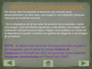 Inserte el desencadenador
Por ahora, sólo ha insertado el elemento que actuará como
desencadenador; en este caso, una imagen o una fotografía. Después,
hará que se comporte como tal.

1.En la diapositiva, en el marcador de posición de la izquierda, inserte
una imagen. (Con los efectos siguientes y este diseño, una imagen con
orientación vertical funciona mejor). Hágalo como prefiera; los iconos de
la diapositiva le ayudan a insertar una galería de imágenes o una imagen
de un archivo.


NOTA Si desea más opciones de búsqueda para la galería
de imágenes, use el panel de tareas Galería de
imágenes en PowerPoint 2003 (el panel de tareas Insertar
imágenes prediseñadas en PowerPoint 2002).
 