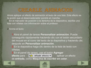 Ahora aplique un efecto de animación al texto de una lista. Este efecto es
la acción que el desencadenador pondrá en marcha.
1.En el marcador de posición a la derecha de la diapositiva, escriba una
lista con viñetas con información sobre el profesor.

2.Anime el texto:

    1.Abra el panel de tareas Personalizar animación. Puede
    conseguirlo rápidamente haciendo clic con el botón secundario
    del mouse en el icono del texto de la diapositiva y haciendo clic
    después en Personalizar animación.
    2.En la diapositiva haga clic dentro de la lista de texto con
    viñetas.
    3.En el panel de tareas, use el botón Agregar
    efecto para                               aplicar un efecto
    de entrada, como Máquina de escribir en color.
 