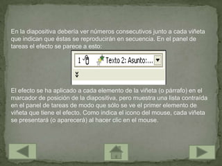 En la diapositiva debería ver números consecutivos junto a cada viñeta
que indican que éstas se reproducirán en secuencia. En el panel de
tareas el efecto se parece a esto:




El efecto se ha aplicado a cada elemento de la viñeta (o párrafo) en el
marcador de posición de la diapositiva, pero muestra una lista contraída
en el panel de tareas de modo que sólo se ve el primer elemento de
viñeta que tiene el efecto. Como indica el icono del mouse, cada viñeta
se presentará (o aparecerá) al hacer clic en el mouse.
 