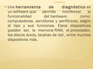 Una  herramienta de diagnóstico  es un software que permite monitorear la funcionalidad del hardware, como: computadoras, servidores y periféricos, según el tipo y sus funciones. Estos dispositivos pueden ser, la memoria RAM, el procesador, los discos duros, tarjetas de red , entre muchos dispositivos más.  johnbonilla.es.tl 