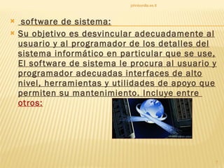 software de sistema: Su objetivo es desvincular adecuadamente al usuario y al programador de los detalles del sistema informático en particular que se use, El software de sistema le procura al usuario y programador adecuadas interfaces de alto nivel, herramientas y utilidades de apoyo que permiten su mantenimiento. Incluye entre  otros: johnbonilla.es.tl 