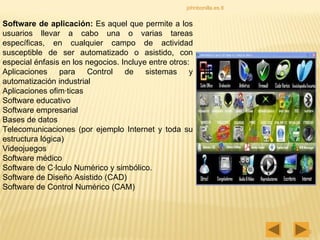 johnbonilla.es.tl Software de aplicación:  Es aquel que permite a los usuarios llevar a cabo una o varias tareas específicas, en cualquier campo de actividad susceptible de ser automatizado o asistido, con especial énfasis en los negocios. Incluye entre otros:  Aplicaciones para Control de sistemas y automatización industrial Aplicaciones ofimáticas Software educativo Software empresarial Bases de datos Telecomunicaciones (por ejemplo Internet y toda su estructura lógica) Videojuegos Software médico Software de Cálculo Numérico y simbólico. Software de Diseño Asistido (CAD) Software de Control Numérico (CAM) 