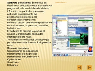johnbonilla.es.tl Software de sistema:  Su objetivo es desvincular adecuadamente al usuario y al programador de los detalles del sistema informático en particular que se use, aislándolo especialmente del procesamiento referido a las características internas de:  memoria, discos, puertos y dispositivos de comunicaciones, impresoras, pantallas, teclados, etc.  El software de sistema le procura al usuario y programador adecuadas interfaces de alto nivel, herramientas y utilidades de apoyo que  permiten su mantenimiento. Incluye entre otros:  Sistemas operativos Controladores de dispositivos Herramientas de diagnóstico Herramientas de Corrección y Optimización Servidores Utilidades 