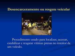 Procedimento usado para localizar, acessar, estabilizar e resgatar vítimas presas no interior de um veículo. Desencarceramento ou resgate veicular 