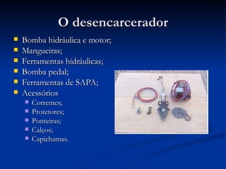 O desencarcerador Bomba hidráulica e motor; Mangueiras; Ferramentas hidráulicas; Bomba pedal; Ferramentas de SAPA; Acessórios Correntes; Protetores; Ponteiras; Calços; Capichamas. 