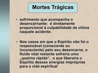 Mortes Trágicassofrimento que acompanha o desencarnante:  é diretamente proporcional à culpabilidade da vítima naquele acidente.Nos casos em que o Espírito não foi o responsável (consciente ou inconsciente) pelo seu desencarne, o fluido vital restante sofreria uma „queima rápida“,  o que liberaria o Espírito dessas energias impróprias para a vida espiritual