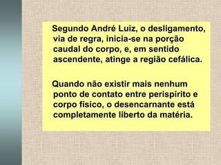    Segundo André Luiz, o desligamento, via de regra, inicia-se na porção caudal do corpo, e, em sentido ascendente, atinge a região cefálica.   Quando não existir mais nenhum ponto de contato entre perispírito e corpo físico, o desencarnante está completamente liberto da matéria.