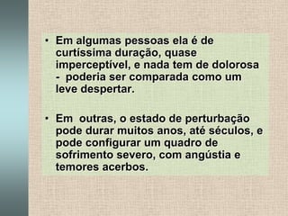 Em algumas pessoas ela é de curtíssima duração, quase imperceptível, e nada tem de dolorosa -  poderia ser comparada como um leve despertar.Em  outras, o estado de perturbação pode durar muitos anos, até séculos, e pode configurar um quadro de sofrimento severo, com angústia e temores acerbos.