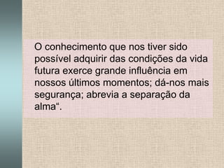    O conhecimento que nos tiver sido possível adquirir das condições da vida futura exerce grande influência em nossos últimos momentos; dá-nos mais segurança; abrevia a separação da alma“.