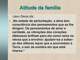Atitude da família    Léon Denis diz:„No estado de perturbação, a alma tem consciência dos pensamentos que se lhe dirigem. Os pensamentos de amor e caridade, as vibrações dos corações afetuosos brilham para ela como raios na névoa que a envolve: ajudam-na a soltar-se dos últimos laços que a acorrentam à Terra, a sair da sombra em que está imersa.“