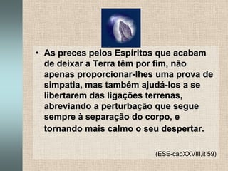 As preces pelos Espíritos que acabam de deixar a Terra têm por fim, não apenas proporcionar-lhes uma prova de simpatia, mas também ajudá-los a se libertarem das ligações terrenas, abreviando a perturbação que segue sempre à separação do corpo, e tornando mais calmo o seu despertar.(ESE-capXXVIII,it 59)