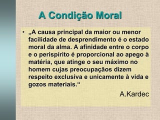 A Condição Moral„A causa principal da maior ou menor facilidade de desprendimento é o estado moral da alma. A afinidade entre o corpo e o perispírito é proporcional ao apego à matéria, que atinge o seu máximo no homem cujas preocupaçãos dizem respeito exclusiva e unicamente à vida e gozos materiais.“A.Kardec 