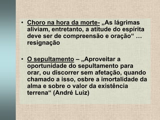 Choro na hora da morte- „As lágrimas aliviam, entretanto, a atitude do espírita deve ser de compreensão e oração“ … resignaçãoO sepultamento – „Aproveitar a oportunidade do sepultamento para orar, ou discorrer sem afetação, quando chamado a isso, osbre a imortalidade da alma e sobre o valor da existência terrena“ (André Luiz)