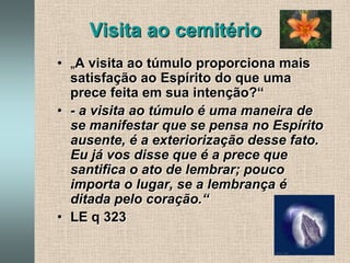 Visita ao cemitério„A visita ao túmulo proporciona mais satisfação ao Espírito do que uma prece feita em sua intenção?“- a visita ao túmulo é uma maneira de se manifestar que se pensa no Espírito ausente, é a exteriorização desse fato. Eu já vos disse que é a prece que santifica o ato de lembrar; pouco importa o lugar, se a lembrança é ditada pelo coração.“LE q 323 