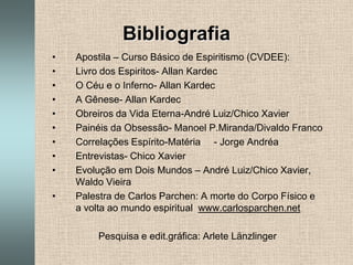 BibliografiaApostila – Curso Básico de Espiritismo (CVDEE):Livro dos Espiritos- Allan KardecO Céu e o Inferno- Allan KardecA Gênese- Allan KardecObreiros da Vida Eterna-André Luiz/Chico XavierPainéis da Obsessão- Manoel P.Miranda/Divaldo FrancoCorrelações Espírito-Matéria     - Jorge AndréaEntrevistas- Chico XavierEvolução em Dois Mundos – André Luiz/Chico Xavier, Waldo VieiraPalestra de Carlos Parchen: A morte do Corpo Físico e a volta ao mundo espiritual  www.carlosparchen.netPesquisa e edit.gráfica: Arlete Länzlinger