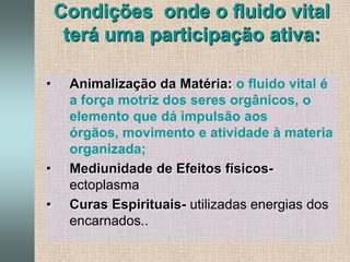 Forma-se, como todos os fluidos espirituais das transformações do FCU- Fluido Cósmico UniversalCondições  onde o fluido vital terá uma participação ativa:Animalização da Matéria:o fluido vital é a força motriz dos seres orgânicos, o elemento que dá impulsão aos órgãos, movimento e atividade à materia organizada;Mediunidade de Efeitos físicos-  ectoplasmaCuras Espirituais- utilizadas energias dos encarnados..