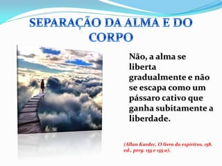 Não, a alma se
  liberta
  gradualmente e não
  se escapa como um
  pássaro cativo que
  ganha subitamente a
  liberdade.

(Allan Kardec, O livro do espíritos, 158.
ed., perg. 155 e 155 a).
 