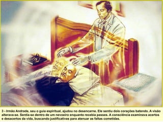 3 - Irmão Andrade, seu o guia espiritual, ajudou no desencarne. Ele sentiu dois corações batendo. A visão
alterava-se. Sentia-se dentro de um nevoeiro enquanto recebia passes. A consciência examinava acertos
e desacertos da vida, buscando justificativas para atenuar as faltas cometidas.
 