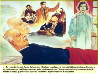 4 - De repente viu-se à frente de tudo que idealizou e realizou na vida. As idéias mais insignificantes e
os mínimos atos desfilavam em uma velocidade vertiginosa. Tentou orar mais não teve coordenação
mental. Chorou quando viu o vulto da filha Marta aconselhando-o a descansar.
 