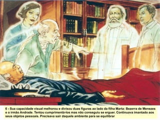 6 - Sua capacidade visual melhorou e divisou duas figuras ao lado da filha Marta: Bezerra de Menezes
e o irmão Andrade. Tentou cumprimentá-los mas não conseguiu se erguer. Continuava imantado aos
seus objetos pessoais. Precisava sair daquele ambiente para se equilibrar
 