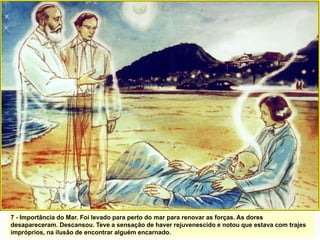7 - Importância do Mar. Foi levado para perto do mar para renovar as forças. As dores
desapareceram. Descansou. Teve a sensação de haver rejuvenescido e notou que estava com trajes
impróprios, na ilusão de encontrar alguém encarnado.
 