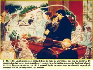 9 - No velório Jacob analisou as dificuldades e as lutas de um "morto" que não se preparou. Os
comentários divergentes a seu respeito provocaram-lhe perturbações passageiras. Continuava ligado
ao corpo. Bezerra esclareceu que não é possível libertar os encarnados rapidamente, depende da
vida mental e dos ideais ligados à vida terrestre.
 