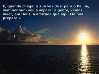 E, quando chegar a sua vez de ir para o Pai, aí,E, quando chegar a sua vez de ir para o Pai, aí,
sem nenhum véu a separar a gente, vamossem nenhum véu a separar a gente, vamos
viver, em Deus, a amizade que aqui Ele nosviver, em Deus, a amizade que aqui Ele nos
preparou.preparou.
 