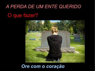 A PERDA DE UM ENTE QUERIDO
O que fazer?
Ore com o coração
 