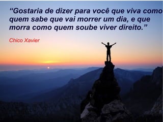 “Gostaria de dizer para você que viva como
quem sabe que vai morrer um dia, e que
morra como quem soube viver direito.”
Chico Xavier
 