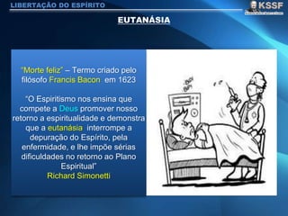 LIBERTAÇÃO DO ESPÍRITO
“Morte feliz” – Termo criado pelo
filósofo Francis Bacon em 1623
“O Espiritismo nos ensina que
compete a Deus promover nosso
retorno a espiritualidade e demonstra
que a eutanásia interrompe a
depuração do Espírito, pela
enfermidade, e lhe impõe sérias
dificuldades no retorno ao Plano
Espiritual”
Richard Simonetti
 