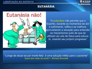 LIBERTAÇÃO DO ESPÍRITO
“A eutanásia não permite que o
Espírito, durante os momentos de dor
e sofrimento, reflita e se melhore,
aproveitando a situação para entender
os mecanismos sutis de que se
utilizam as Leis de Deus para educa-
lo, visando seu próprio progresso”
“Longe de situar-se por morte feliz é uma solução infeliz para o paciente”
Quem tem medo da morte? – Richard Simonetti
 