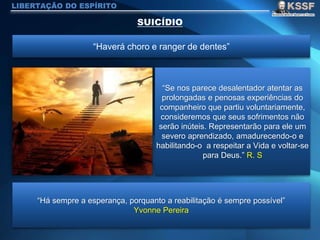 LIBERTAÇÃO DO ESPÍRITO
“Haverá choro e ranger de dentes”
“Se nos parece desalentador atentar as
prolongadas e penosas experiências do
companheiro que partiu voluntariamente,
consideremos que seus sofrimentos não
serão inúteis. Representarão para ele um
severo aprendizado, amadurecendo-o e
habilitando-o a respeitar a Vida e voltar-se
para Deus.” R. S
“Há sempre a esperança, porquanto a reabilitação é sempre possível”
Yvonne Pereira
 